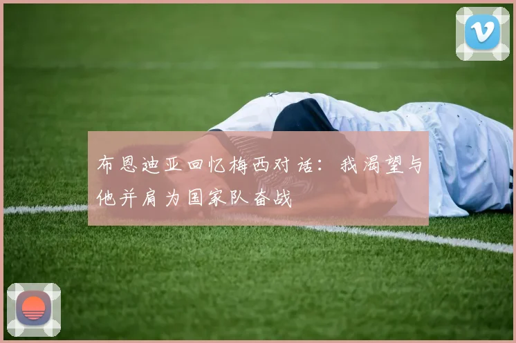 布恩迪亚回忆梅西对话：我渴望与他并肩为国家队奋战
