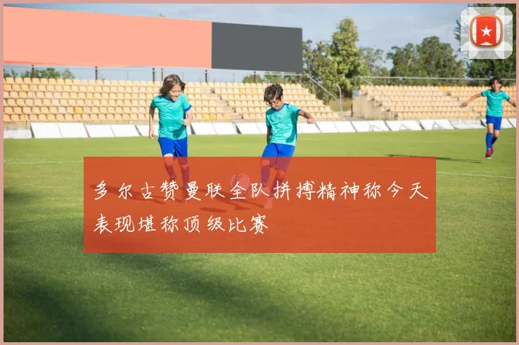 多尔古赞曼联全队拼搏精神称今天表现堪称顶级比赛