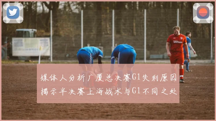 媒体人分析广厦总决赛G1失利原因揭示半决赛上海战术与G1不同之处