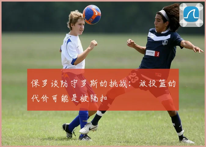 保罗谈防守罗斯的挑战：放投篮的代价可能是被隔扣