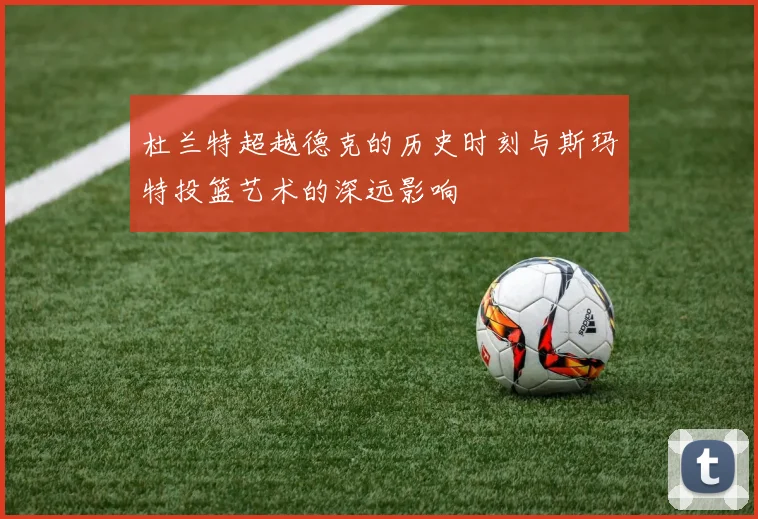 杜兰特超越德克的历史时刻与斯玛特投篮艺术的深远影响