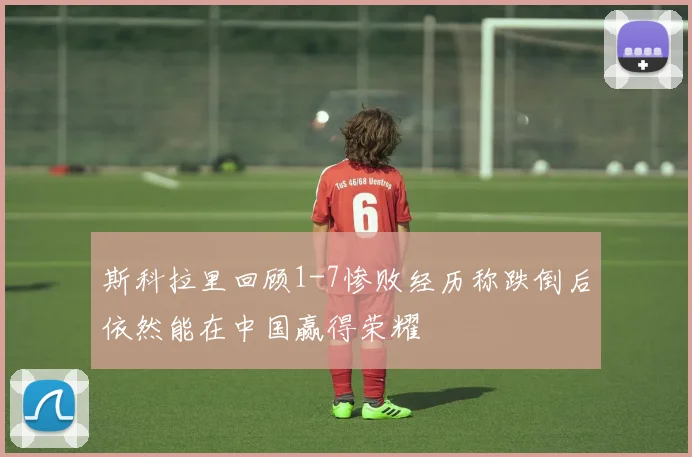 斯科拉里回顾1-7惨败经历称跌倒后依然能在中国赢得荣耀