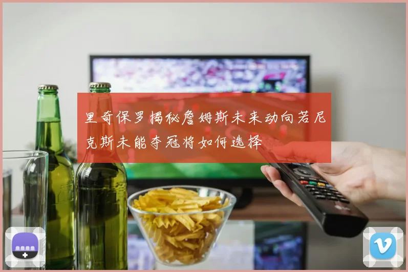 里奇保罗揭秘詹姆斯未来动向若尼克斯未能夺冠将如何选择