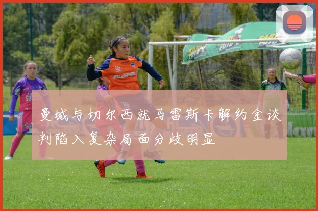 曼城与切尔西就马雷斯卡解约金谈判陷入复杂局面分歧明显
