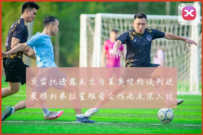 莫雷托透露米兰与莱奥续约谈判进展顺利弗拉霍维奇合作尚未深入讨论