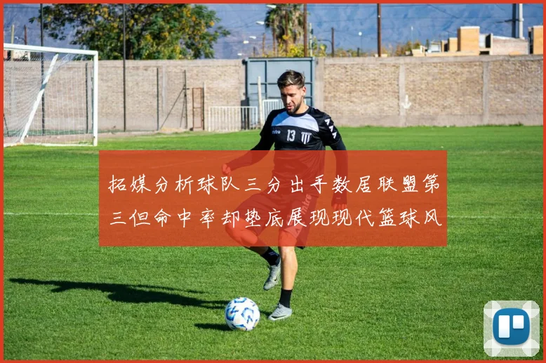 拓媒分析球队三分出手数居联盟第三但命中率却垫底展现现代篮球风格