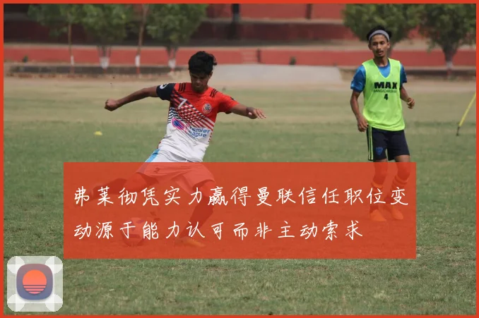 弗莱彻凭实力赢得曼联信任职位变动源于能力认可而非主动索求