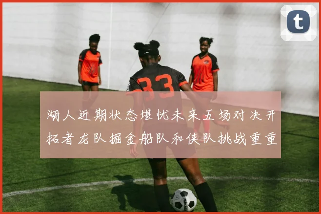 湖人近期状态堪忧未来五场对决开拓者龙队掘金船队和侠队挑战重重