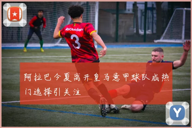 阿拉巴今夏离开皇马意甲球队成热门选择引关注
