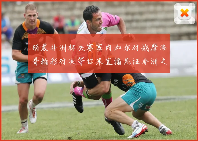 明晨非洲杯决赛塞内加尔对战摩洛哥精彩对决等你来直播见证非洲之王的诞生