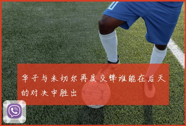 华子与米切尔再度交锋谁能在后天的对决中胜出