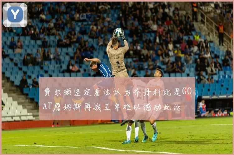 费尔顿坚定看法认为乔丹科比是GOAT詹姆斯再战五年难以撼动此论