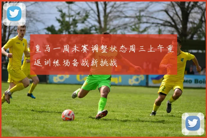 皇马一周未赛调整状态周三上午重返训练场备战新挑战