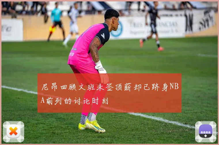 尼昂回顾文班未签顶薪却已跻身NBA前列的讨论时刻