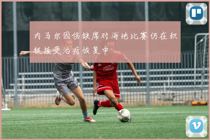 内马尔因伤缺席对海地比赛仍在积极接受治疗恢复中